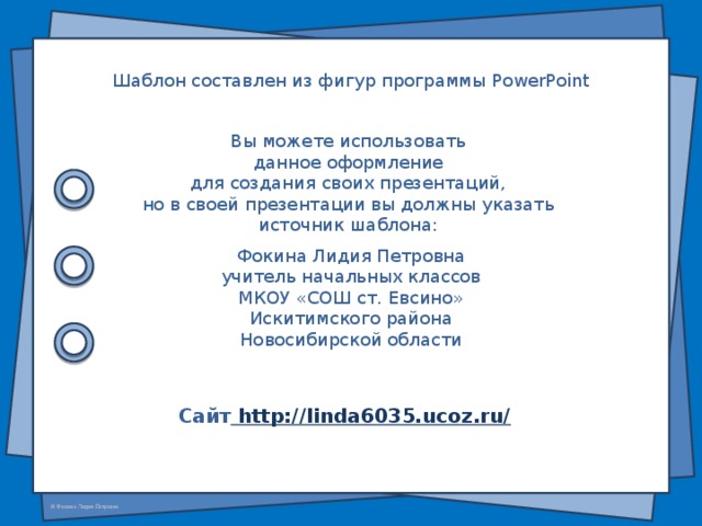 Шаблон составлен из фигур программы PowerPoint Вы можете использовать данное оформление для создания своих презентаций, но в своей презентации вы должны указать источник шаблона: Фокина Лидия Петровна учитель начальных классов МКОУ «СОШ ст. Евсино» Искитимского района Новосибирской области Сайт http://linda6035.ucoz.ru/  