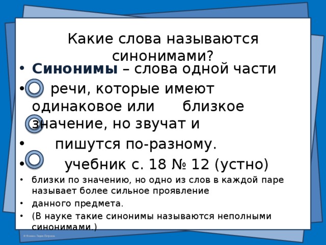  Какие слова называются синонимами? Синонимы  – слова одной части  речи, которые имеют одинаковое или близкое значение, но звучат и  пишутся по-разному.  учебник с. 18 № 12 (устно) близки по значению, но одно из слов в каждой паре называет более сильное проявление данного предмета. (В науке такие синонимы называются неполными синонимами.) 