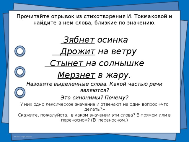  Прочитайте отрывок из стихотворения И. Токмаковой и найдите в нем слова, близкие по значению.  Зябнет  осинка  Дрожит  на ветру  Стынет  на солнышке Мерзнет  в жару. Назовите выделенные слова. Какой частью речи являются? Это синонимы? Почему? У них одно лексическое значение и отвечают на один вопрос «что делать?» Скажите, пожалуйста,  в каком значении эти слова? В прямом или в переносном? (В  переносном.) 