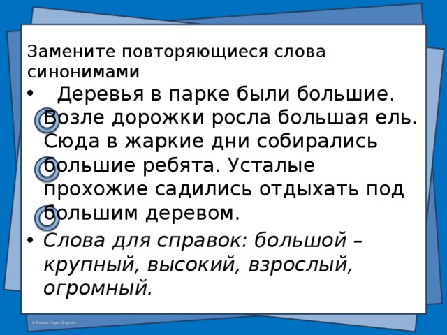  Замените повторяющиеся слова синонимами     Деревья в парке были большие. Возле дорожки росла большая ель. Сюда в жаркие дни собирались большие ребята. Усталые прохожие садились отдыхать под большим деревом. Слова для справок: большой – крупный, высокий, взрослый, огромный. 