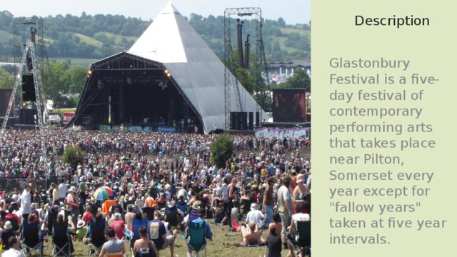 Description Glastonbury Festival is a five-day festival of contemporary performing arts that takes place near Pilton, Somerset every year except for 