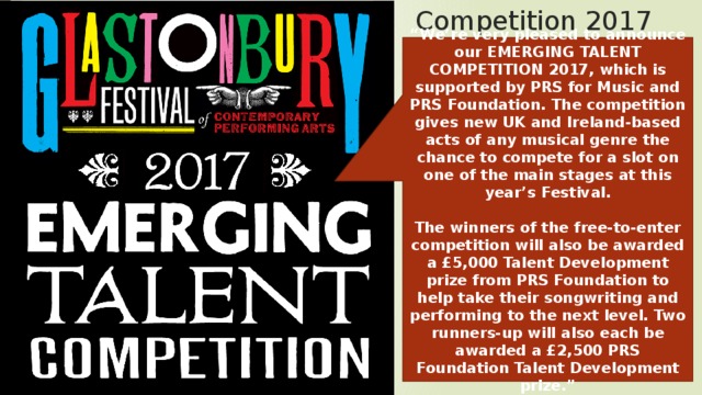 Competition 2017 “ We’re very pleased to announce our EMERGING TALENT COMPETITION 2017, which is supported by PRS for Music and PRS Foundation. The competition gives new UK and Ireland-based acts of any musical genre the chance to compete for a slot on one of the main stages at this year’s Festival.  The winners of the free-to-enter competition will also be awarded a £5,000 Talent Development prize from PRS Foundation to help take their songwriting and performing to the next level. Two runners-up will also each be awarded a £2,500 PRS Foundation Talent Development prize.” 