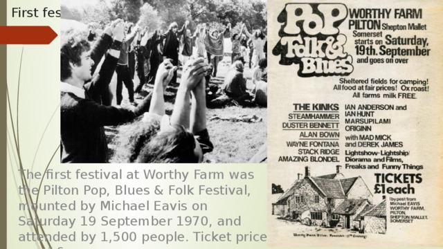 First fest The first festival at Worthy Farm was the Pilton Pop, Blues & Folk Festival, mounted by Michael Eavis on Saturday 19 September 1970, and attended by 1,500 people. Ticket price was 1£. 