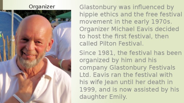 Glastonbury was influenced by hippie ethics and the free festival movement in the early 1970s. Organizer Michael Eavis decided to host the first festival, then called Pilton Festival. Since 1981, the festival has been organized by him and his company Glastonbury Festivals Ltd. Eavis ran the festival with his wife Jean until her death in 1999, and is now assisted by his daughter Emily. Organizer 