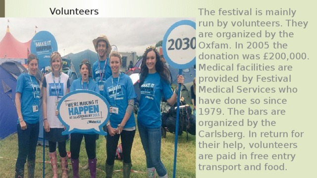 The festival is mainly run by volunteers. They are organized by the Oxfam. In 2005 the donation was £200,000. Medical facilities are provided by Festival Medical Services who have done so since 1979. The bars are organized by the Carlsberg. In return for their help, volunteers are paid in free entry transport and food. Volunteers 