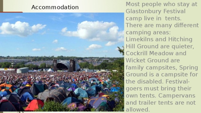 Most people who stay at Glastonbury Festival camp live in tents. There are many different camping areas: Limekilns and Hitching Hill Ground are quieter, Cockrill Meadow and Wicket Ground are family campsites, Spring Ground is a campsite for the disabled. Festival-goers must bring their own tents. Campervans and trailer tents are not allowed. Accommodation 