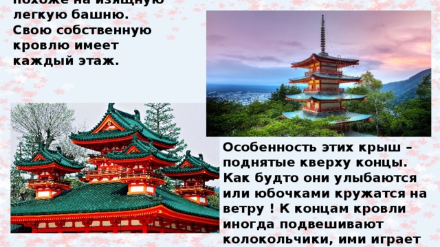 Здание японского храма – пагода – похоже на изящную легкую башню. Свою собственную кровлю имеет каждый этаж. Особенность этих крыш – поднятые кверху концы. Как будто они улыбаются или юбочками кружатся на ветру ! К концам кровли иногда подвешивают колокольчики, ими играет ветер, и они звенят. 