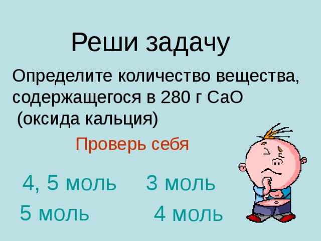 Реши задачу Определите количество вещества, содержащегося в 280 г CaO  (оксида кальция) Проверь себя 3 моль 4, 5 моль 5 моль  4 моль