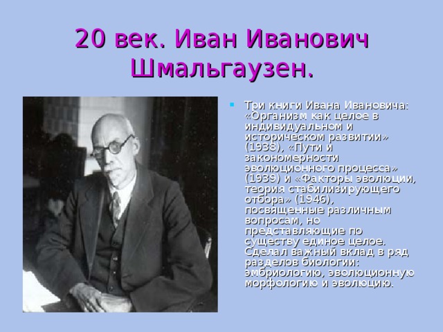 20 век. Иван Иванович Шмальгаузен. Три книги Ивана Ивановича: «Организм как целое в индивидуальном и историческом развитии» (1938), «Пути и закономерности эволюционного процесса» (1939) и «Факторы эволюции, теория стабилизирующего отбора» (1946), посвященные различным вопросам, но представляющие по существу единое целое. Сделал важный вклад в ряд разделов биологии: эмбриологию, эволюционную морфологию и эволюцию. 