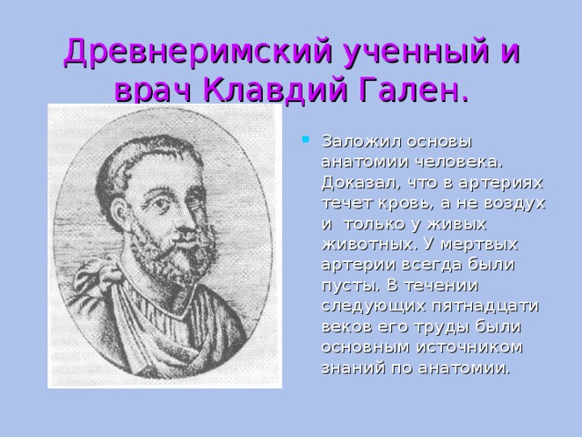 Древнеримский ученный и врач Клавдий Гален. Заложил основы анатомии человека. Доказал, что в артериях течет кровь, а не воздух и только у живых животных. У мертвых артерии всегда были пусты. В течении следующих пятнадцати веков его труды были основным источником знаний по анатомии. 