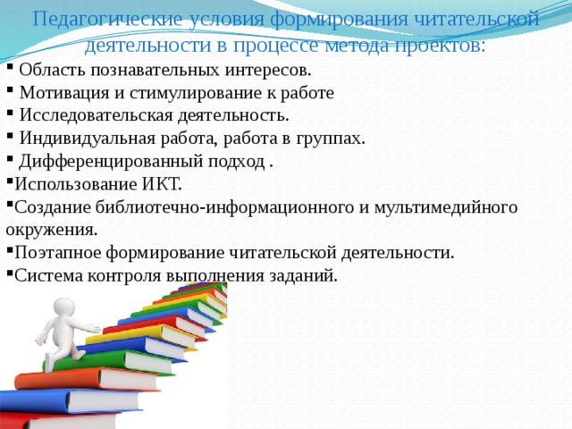 Педагогические условия формирования читательской деятельности в процессе метода проектов:  Область познавательных интересов.  Мотивация и стимулирование к работе  Исследовательская деятельность.  Индивидуальная работа, работа в группах.  Дифференцированный подход . Использование ИКТ. Создание библиотечно-информационного и мультимедийного окружения. Поэтапное формирование читательской деятельности. Система контроля выполнения заданий. 
