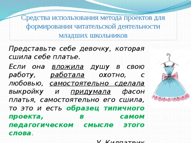 Средства использования метода проектов для формирования читательской деятельности младших школьников Представьте себе девочку, которая сшила себе платье. Если она вложила душу в свою работу, работала охотно, с любовью, самостоятельно сделала выкройку и придумала фасон платья, самостоятельно его сшила, то это и есть образец типичного проекта, в самом педагогическом смысле этого слова . У. Килпатрик 