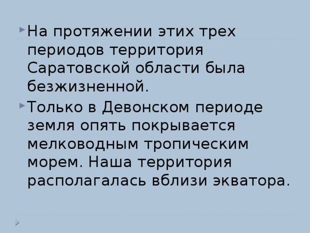 На протяжении этих трех периодов территория Саратовской области была безжизненной. Только в Девонском периоде земля опять покрывается мелководным тропическим морем. Наша территория располагалась вблизи экватора. 