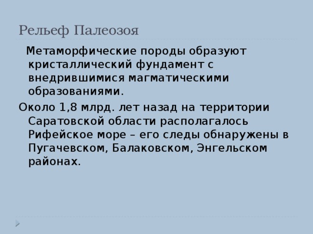 Рельеф Палеозоя  Метаморфические породы образуют кристаллический фундамент с внедрившимися магматическими образованиями. Около 1,8 млрд. лет назад на территории Саратовской области располагалось Рифейское море – его следы обнаружены в Пугачевском, Балаковском, Энгельском районах. 