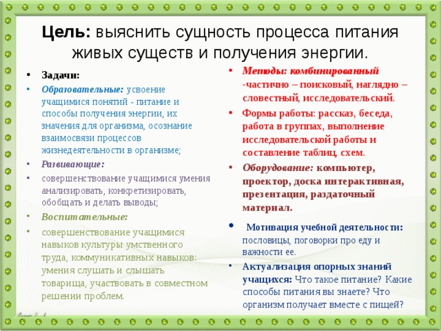 Цель:  выяснить сущность процесса питания живых существ и получения энергии. Методы: комбинированный - частично – поисковый, наглядно – словестный, исследовательский. Формы работы: рассказ, беседа, работа в группах, выполнение исследовательской работы и составление таблиц, схем. Оборудование: компьютер, проектор, доска  интерактивная, презентация, раздаточный материал.   Мотивация учебной деятельности: пословицы, поговорки про еду и важности ее. Актуализация опорных знаний учащихся: Что такое питание? Какие способы питания вы знаете? Что организм получает вместе с пищей? Задачи: Образовательные: усвоение учащимися понятий - питание и способы получения энергии, их значения для организма, осознание взаимосвязи процессов жизнедеятельности в организме; Развивающие: совершенствование учащимися умения анализировать, конкретизировать, обобщать и делать выводы; Воспитательные: совершенствование учащимися навыков культуры умственного труда, коммуникативных навыков: умения слушать и слышать товарища, участвовать в совместном решении проблем. 