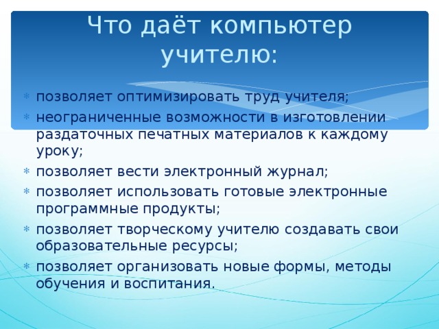 Что даёт компьютер  учителю:   позволяет оптимизировать труд учителя; неограниченные возможности в изготовлении раздаточных печатных материалов к каждому уроку; позволяет вести электронный журнал; позволяет использовать готовые электронные программные продукты; позволяет творческому учителю создавать свои образовательные ресурсы; позволяет организовать новые формы, методы обучения и воспитания.  