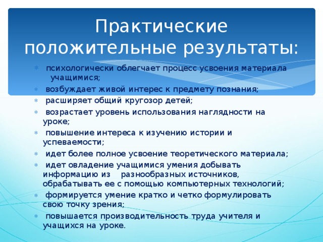 Практические положительные результаты:  психологически облегчает процесс усвоения материала учащимися;  возбуждает живой интерес к предмету познания;  расширяет общий кругозор детей;  возрастает уровень использования наглядности на уроке;  повышение интереса к изучению истории и успеваемости;  идет более полное усвоение теоретического материала;  идет овладение учащимися умения добывать информацию из разнообразных источников, обрабатывать ее с помощью компьютерных технологий;  формируется умение кратко и четко формулировать свою точку зрения;  повышается производительность труда учителя и учащихся на уроке. 