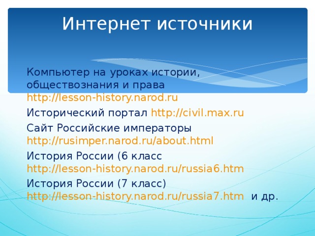 Интернет источники   Компьютер на уроках истории, обществознания и права http://lesson-history.narod.ru  Исторический портал http://civil.max.ru  Сайт Российские императоры http://rusimper.narod.ru/about.html  История России (6 класс http://lesson-history.narod.ru/russia6.htm  История России (7 класс) http://lesson-history.narod.ru/russia7.htm и др. 