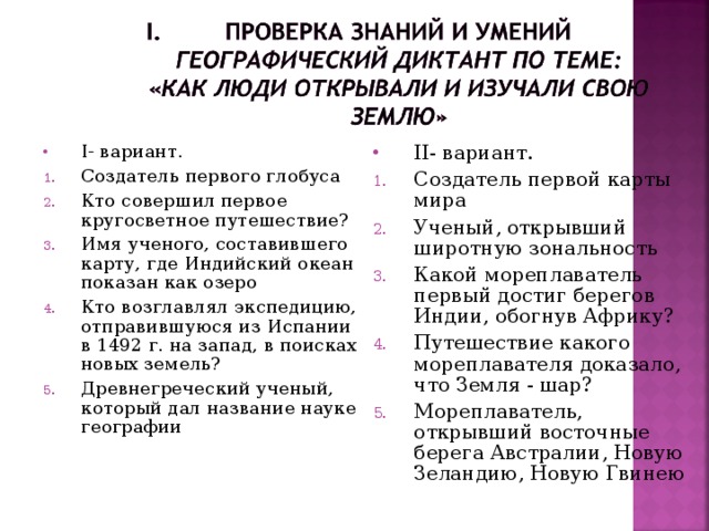 I - вариант. II- вариант. Создатель первого глобуса Кто совершил первое кругосветное путешествие? Имя ученого, составившего карту, где Индийский океан показан как озеро Кто возглавлял экспедицию, отправившуюся из Испании в 1492 г. на запад, в поисках новых земель? Древнегреческий ученый, который дал название науке географии  Создатель первой карты мира Ученый, открывший широтную зональность Какой мореплаватель первый достиг берегов Индии, обогнув Африку? Путешествие какого мореплавателя доказало, что Земля - шар? Мореплаватель, открывший восточные берега Австралии, Новую Зеландию, Новую Гвинею   