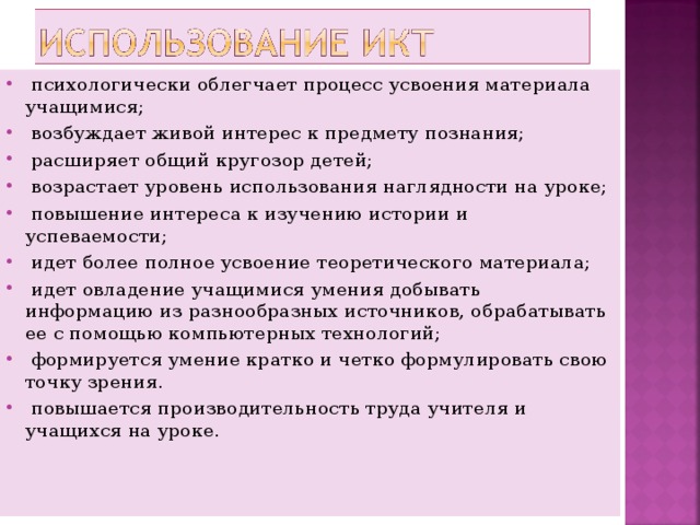  психологически облегчает процесс усвоения материала учащимися;  возбуждает живой интерес к предмету познания;  расширяет общий кругозор детей;  возрастает уровень использования наглядности на уроке;  повышение интереса к изучению истории и успеваемости;  идет более полное усвоение теоретического материала;  идет овладение учащимися умения добывать информацию из разнообразных источников, обрабатывать ее с помощью компьютерных технологий;  формируется умение кратко и четко формулировать свою точку зрения.  повышается производительность труда учителя и учащихся на уроке. 