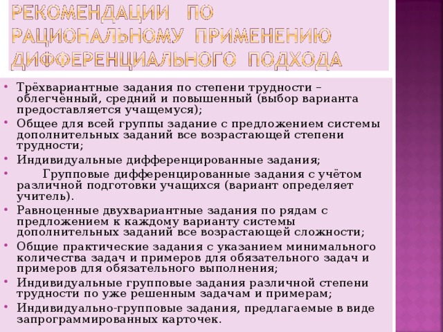 Трёхвариантные задания по степени трудности – облегчённый, средний и повышенный (выбор варианта предоставляется учащемуся); Общее для всей группы задание с предложением системы дополнительных заданий все возрастающей степени трудности; Индивидуальные дифференцированные задания;  Групповые дифференцированные задания с учётом различной подготовки учащихся (вариант определяет учитель). Равноценные двухвариантные задания по рядам с предложением к каждому варианту системы дополнительных заданий все возрастающей сложности; Общие практические задания с указанием минимального количества задач и примеров для обязательного задач и примеров для обязательного выполнения; Индивидуальные групповые задания различной степени трудности по уже решенным задачам и примерам; Индивидуально-групповые задания, предлагаемые в виде запрограммированных карточек.  