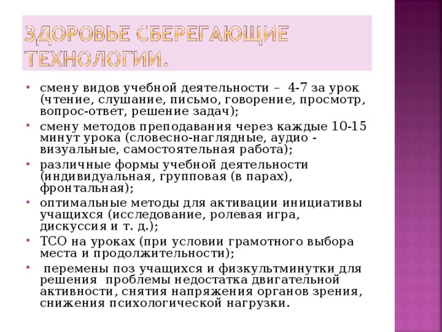 смену видов учебной деятельности – 4-7 за урок (чтение, слушание, письмо, говорение, просмотр, вопрос-ответ, решение задач); смену методов преподавания через каждые 10-15 минут урока (словесно-наглядные, аудио - визуальные, самостоятельная работа); различные формы учебной деятельности (индивидуальная, групповая (в парах), фронтальная); оптимальные методы для активации инициативы учащихся (исследование, ролевая игра, дискуссия и т. д.); ТСО на уроках (при условии грамотного выбора места и продолжительности);  перемены поз учащихся и физкультминутки для решения проблемы недостатка двигательной активности, снятия напряжения органов зрения, снижения психологической нагрузки. 