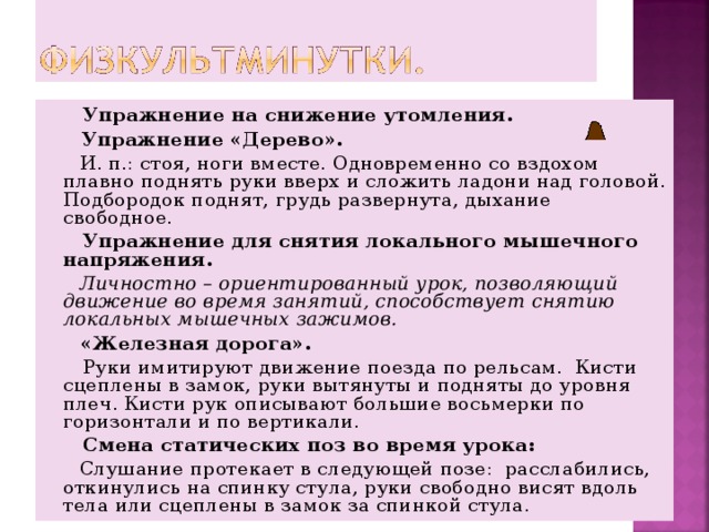  Упражнение на снижение утомления.   Упражнение «Дерево».  И. п.: стоя, ноги вместе. Одновременно со вздохом плавно поднять руки вверх и сложить ладони над головой. Подбородок поднят, грудь развернута, дыхание свободное.  Упражнение для снятия локального мышечного напряжения.  Личностно – ориентированный урок, позволяющий движение во время занятий, способствует снятию локальных мышечных зажимов.   «Железная дорога».  Руки имитируют движение поезда по рельсам. Кисти сцеплены в замок, руки вытянуты и подняты до уровня плеч. Кисти рук описывают большие восьмерки по горизонтали и по вертикали.  Смена статических поз во время урока:  Слушание протекает в следующей позе: расслабились, откинулись на спинку стула, руки свободно висят вдоль тела или сцеплены в замок за спинкой стула. 