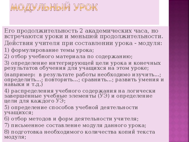 Его продолжительность 2 академических часа, но встречаются уроки и меньшей продолжительности. Действия учителя при составлении урока - модуля: 1) формулирование темы урока; 2) отбор учебного материала по содержанию; 3) определение интегрирующей цели урока и конечных результатов обучения для учащихся на этом уроке; (например:  в результате работы необходимо изучить...; определить...; повторить...; сравнить...; развить умения и навыки и т.д.) 4) распределения учебного содержания на логически завершённые учебные элементы (УЭ) и определение цели для каждого УЭ; 5) определение способов учебной деятельности учащихся; 6) отбор методов и форм деятельности учителя; 7) письменное составление модуля данного урока; 8) подготовка необходимого количества копий текста модуля; 