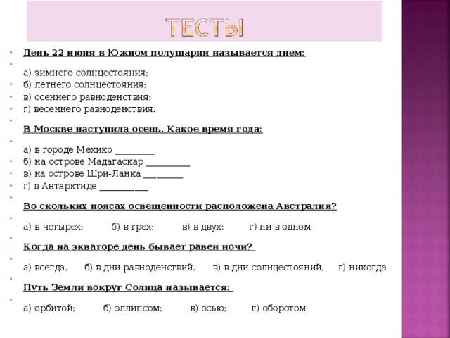 День 22 июня в Южном полушарии называется днем:  а) зимнего солнцестояния; б) летнего солнцестояния; в) осеннего равноденствия; г) весеннего равноденствия.  В Москве наступила осень. Какое время года:  а) в городе Мехико _________ б) на острове Мадагаскар __________ в) на острове Шри-Ланка _________ г) в Антарктиде ___________  Во скольких поясах освещенности расположена Австралия?  а) в четырех; б) в трех; в) в двух; г) ни в одном  Когда на экваторе день бывает равен ночи?  а) всегда, б) в дни равноденствий, в) в дни солнцестояний, г) никогда  Путь Земли вокруг Солнца называется:  а) орбитой; б) эллипсом; в) осью; г) оборотом  