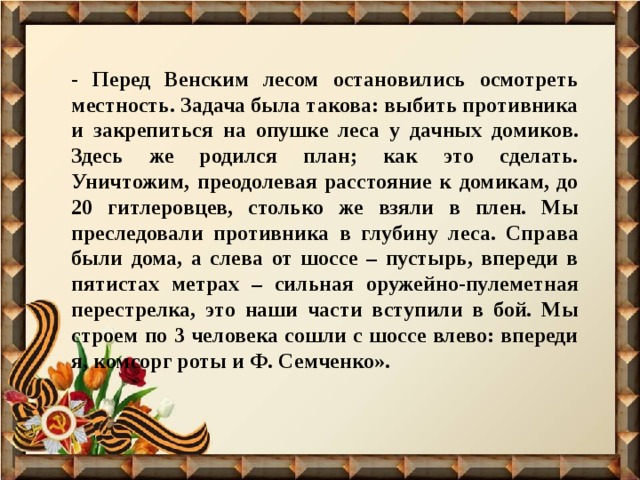 - Перед Венским лесом остановились осмотреть местность. Задача была такова: выбить противника и закрепиться на опушке леса у дачных домиков. Здесь же родился план; как это сделать. Уничтожим, преодолевая расстояние к домикам, до 20 гитлеровцев, столько же взяли в плен. Мы преследовали противника в глубину леса. Справа были дома, а слева от шоссе – пустырь, впереди в пятистах метрах – сильная оружейно-пулеметная перестрелка, это наши части вступили в бой. Мы строем по 3 человека сошли с шоссе влево: впереди я, комсорг роты и Ф. Семченко». 