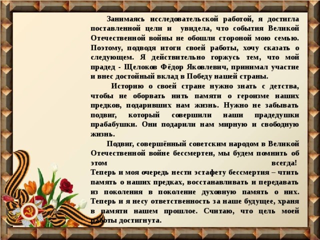 Занимаясь исследовательской работой, я достигла поставленной цели и увидела, что события Великой Отечественной войны не обошли стороной мою семью. Поэтому, подводя итоги своей работы, хочу сказать о следующем. Я действительно горжусь тем, что мой прадед - Щелоков Фёдор Яковлевич, принимал участие и внес достойный вклад в Победу нашей страны.  Историю о своей стране нужно знать с детства, чтобы не оборвать нить памяти о героизме наших предков, подаривших нам жизнь. Нужно не забывать подвиг, который совершили наши прадедушки прабабушки. Они подарили нам мирную и свободную жизнь. Подвиг, совершённый советским народом в Великой Отечественной войне бессмертен, мы будем помнить об этом всегда!   Теперь и моя очередь нести эстафету бессмертия – чтить память о наших предках, восстанавливать и передавать из поколения в поколение духовную память о них. Теперь и я несу ответственность за наше будущее, храня в памяти нашем прошлое. Считаю, что цель моей работы достигнута. 