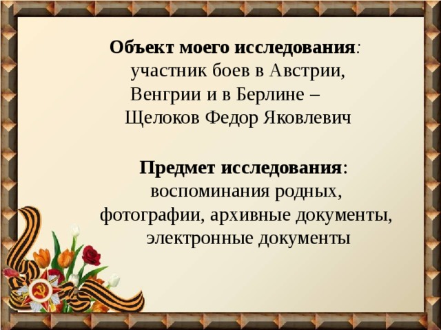 Объект моего исследования :   участник боев в Австрии, Венгрии и в Берлине – Щелоков Федор Яковлевич Предмет исследования :  воспоминания родных, фотографии, архивные документы, электронные документы 