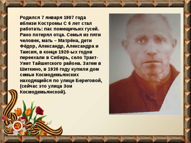 Родился 7 января 1907 года вблизи Костромы С 6 лет стал работать: пас помещичьих гусей. Рано потерял отца. Семья из пяти человек, мать – Матрёна, дети Фёдор, Александр, Александра и Таисия, в конце 1920-ых годов переехали в Сибирь, село Тракт-Ужет Тайшетского района. Затем в Шиткино, в 1930 году купили дом семьи Космодемьянских находящийся по улице Береговой, (сейчас это улица Зои Космодемьянской). 