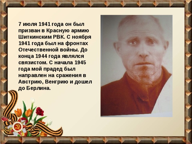 7 июля 1941 года он был призван в Красную армию Шиткинским РВК. С ноября 1941 года был на фронтах Отечественной войны. До конца 1944 года являлся связистом. С начала 1945 года мой прадед был направлен на сражения в Австрию, Венгрию и дошел до Берлина. 