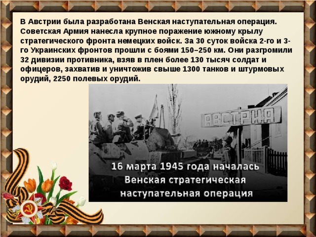 В Австрии была разработана Венская наступательная операция. Советская Армия нанесла крупное поражение южному крылу стратегического фронта немецких войск. За 30 суток войска 2-го и 3-го Украинских фронтов прошли с боями 150–250 км. Они разгромили 32 дивизии противника, взяв в плен более 130 тысяч солдат и офицеров, захватив и уничтожив свыше 1300 танков и штурмовых орудий, 2250 полевых орудий. 