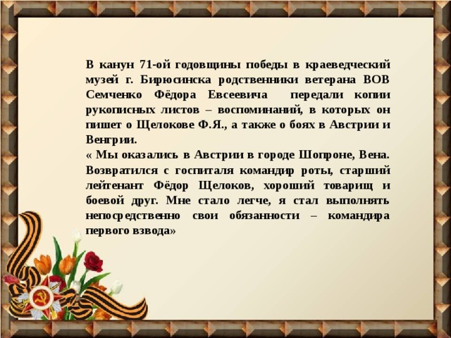 В канун 71-ой годовщины победы в краеведческий музей г. Бирюсинска родственники ветерана ВОВ Семченко Фёдора Евсеевича передали копии рукописных листов – воспоминаний, в которых он пишет о Щелокове Ф.Я., а также о боях в Австрии и Венгрии. « Мы оказались в Австрии в городе Шопроне, Вена. Возвратился с госпиталя командир роты, старший лейтенант Фёдор Щелоков, хороший товарищ и боевой друг. Мне стало легче, я стал выполнять непосредственно свои обязанности – командира первого взвода» 