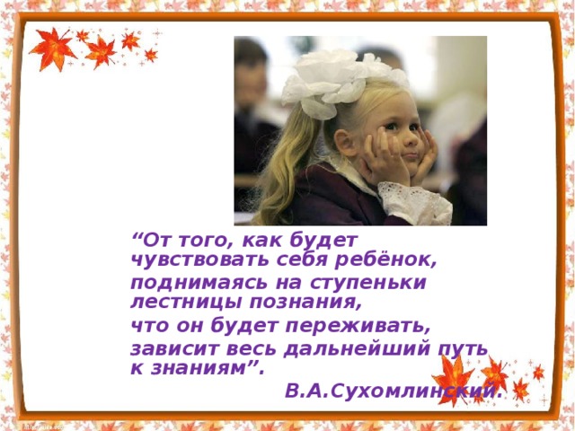 “ От того, как будет чувствовать себя ребёнок, поднимаясь на ступеньки лестницы познания, что он будет переживать, зависит весь дальнейший путь к знаниям”. В.А.Сухомлинский.  