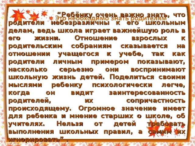 Адаптация первоклассников “ Ребёнку очень важно знать, что родители небезразличны к его школьным делам, ведь школа играет важнейшую роль в его жизни. Отношение взрослых к родительским собраниям сказывается на отношении учащегося к учебе, так как родители личным примером показывают, насколько серьезно они воспринимают школьную жизнь детей. Поделиться своими мыслями ребенку психологически легче, когда он видит заинтересованность родителей, их сопричастность происходящему. Огромное значение имеет для ребенка и мнение старших о школе, об учителях. Нельзя от детей требовать выполнения школьных правил, а самим их игнорировать” . 