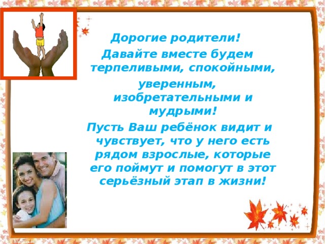  Дорогие родители! Давайте вместе будем терпеливыми, спокойными, уверенным, изобретательными и мудрыми!  Пусть Ваш ребёнок видит и чувствует, что у него есть рядом взрослые, которые его поймут и помогут в этот серьёзный этап в жизни! 
