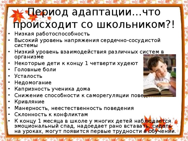 Период адаптации…что происходит со школьником?! Низкая работоспособность Высокий уровень напряжения сердечно-сосудистой системы Низкий уровень взаимодействия различных систем в организме Некоторые дети к концу 1 четверти худеют Головные боли Усталость Недомогание Капризность ученика дома Снижение способности к саморегуляции поведения Кривляние Манерность, неестественность поведения Склонность к конфликтам К концу 1 месяца в школе у многих детей наблюдается эмоциональный спад, надоедает рано вставать, сидеть на уроках, могут появится первые трудности в обучении.   