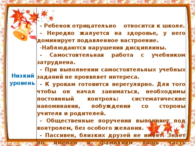   Низкий  уровень     - Ребенок отрицательно относится к школе. - Нередко жалуется на здоровье, у него доминирует подавленное настроение. Наблюдаются нарушения дисциплины. - Самостоятельная работа с учебником затруднена. - При выполнении самостоятельных учебных заданий не проявляет интереса. - К урокам готовится нерегулярно. Для того чтобы он начал заниматься, необходимы постоянный контроль: систематические напоминания, побуждения со стороны учителя и родителей. - Общественные поручения выполняет под контролем, без особого желания. - Пассивен, близких друзей не имеет. Знает по именам и фамилиям лишь часть одноклассников 