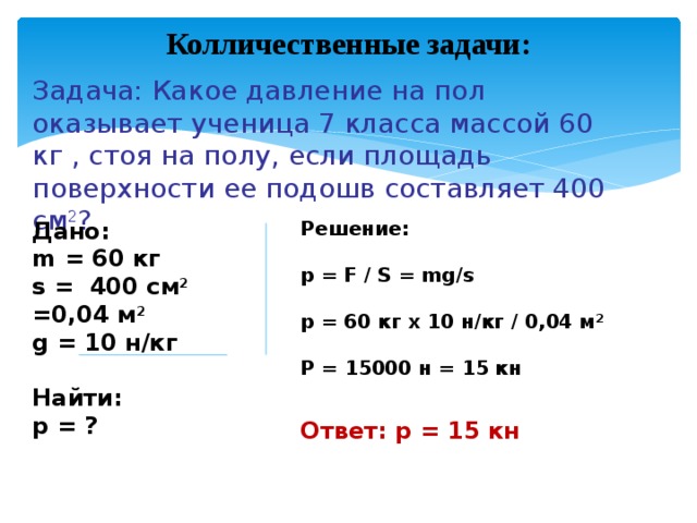 Колличественные задачи: Задача: Какое давление на пол оказывает ученица 7 класса массой 60 кг , стоя на полу, если площадь поверхности ее подошв составляет 400 см 2 ? Дано: Решение: m = 60 кг  s = 400 см 2 =0,04 м 2 p = F / S = mg/s g = 10 н/кг   p = 60 кг х 10 н/кг / 0,04 м 2  Найти:  р = ? Р = 15000 н = 15 кн Ответ: р = 15 кн 