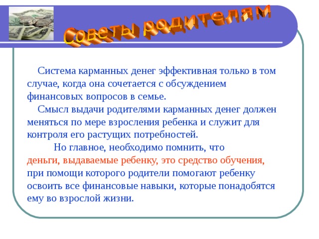       Система карманных денег эффективная только в том случае, когда она сочетается с обсуждением финансовых вопросов в семье.  Смысл выдачи родителями карманных денег должен меняться по мере взросления ребенка и служит для контроля его растущих потребностей.  Но главное, необходимо помнить, что деньги, выдаваемые ребенку, это средство обучения, при помощи которого родители помогают ребенку освоить все финансовые навыки, которые понадобятся ему во взрослой жизни. 