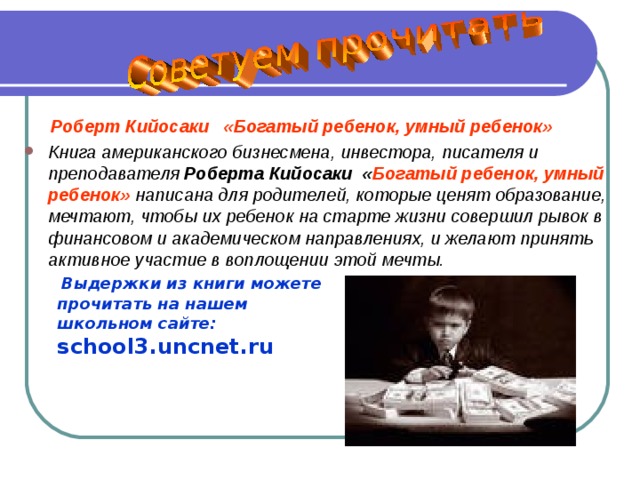  Роберт Кийосаки «Богатый ребенок, умный ребенок» Книга американского бизнесмена, инвестора, писателя и преподавателя Роберта Кийосаки « Богатый ребенок, умный ребенок» написана для родителей, которые ценят образование, мечтают, чтобы их ребенок на старте жизни совершил рывок в финансовом и академическом направлениях, и желают принять активное участие в воплощении этой мечты.   Выдержки из книги можете  прочитать на нашем  школьном сайте:   school3.uncnet.ru 