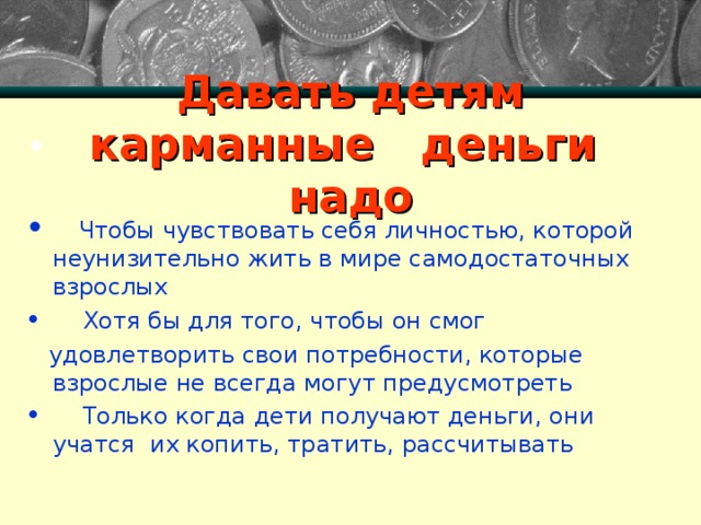      Давать детям  карманные деньги надо     Чтобы чувствовать себя личностью, которой неунизительно жить в мире самодостаточных взрослых  Хотя бы для того, чтобы он смог  удовлетворить свои потребности, которые взрослые не всегда могут предусмотреть  Только когда дети получают деньги, они учатся их копить, тратить, рассчитывать 