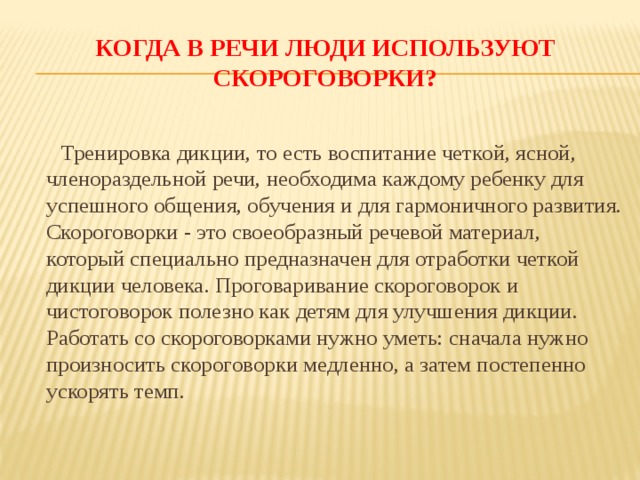 Когда в речи люди используют скороговорки? Тренировка дикции, то есть воспитание четкой, ясной, членораздельной речи, необходима каждому ребенку для успешного общения, обучения и для гармоничного развития.  Скороговорки - это своеобразный речевой материал, который специально предназначен для отработки четкой дикции человека. Проговаривание скороговорок и чистоговорок полезно как детям для улучшения дикции. Работать со скороговорками нужно уметь: сначала нужно произносить скороговорки медленно, а затем постепенно ускорять темп.   