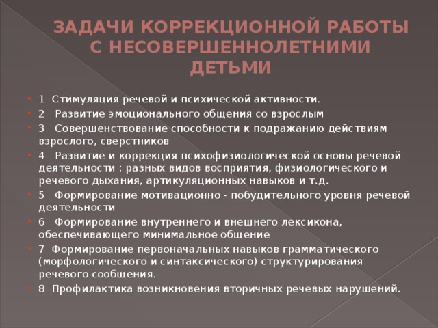 ЗАДАЧИ КОРРЕКЦИОННОЙ РАБОТЫ С НЕСОВЕРШЕННОЛЕТНИМИ ДЕТЬМИ 1 Стимуляция речевой и психической активности.   2 Развитие эмоционального общения со взрослым   3 Совершенствование способности к подражанию действиям взрослого, сверстников   4 Развитие и коррекция психофизиологической основы речевой деятельности : разных видов восприятия, физиологического и речевого дыхания, артикуляционных навыков и т.д.   5 Формирование мотивационно - побудительного уровня речевой деятельности   6 Формирование внутреннего и внешнего лексикона, обеспечивающего минимальное общение   7 Формирование первоначальных навыков грамматического (морфологического и синтаксического) структурирования речевого сообщения.   8 Профилактика возникновения вторичных речевых нарушений.   