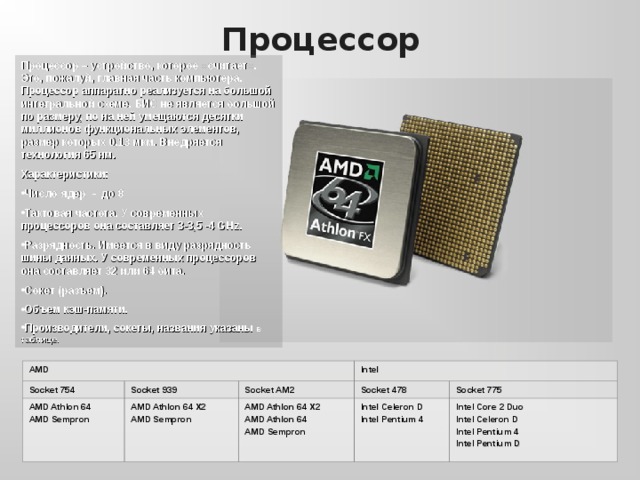 Процессор Процессор – устройство, которое «считает». Это, пожалуй, главная часть компьютера. Процессор аппаратно реализуется на большой интегральной схеме. БИС не является большой по размеру, по на ней умещаются десятки миллионов функциональных элементов, размер которых 0,13 мкм. Внедряется технология 65 нм. Характеристики: Число ядер - до 8 Тактовая частота. У современных процессоров она составляет 3- 3,5 -4 G H z. Разрядность. Имеется в виду разрядность шины данных. У современных процессоров она составляет 32 или 64 бита. Сокет (разъем). Объем кэш-памяти. Производители, сокеты, названия указаны в таблице. AMD Socket 754 AMD Athlon 64 AMD Sempron Socket 939 Intel Socket AM2 AMD Athlon 64  X2 AMD Sempron Socket 478 AMD Athlon 64 X2 AMD Athlon 64 AMD Sempron Socket 775 Intel Celeron D Intel Pentium 4 Intel Core 2 Duo Intel Celeron D Intel Pentium 4 Intel Pentium D 