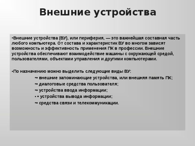 Внешние устройства Внешние устройства (ВУ), или периферия, — это важнейшая составная часть любого компьютера. От состава и характеристик ВУ во многом зависят возможность и эффективность применения ПК в профессии. Внешние устройства обеспечивают взаимодействие машины с окружающей средой, пользователями, объектами управления и другими компьютерами.  По назначению можно выделить следующие виды ВУ: • внешние запоминающие устройства, или внешняя память ПК; • диалоговые средства пользователя; • устройства ввода информации; • устройства вывода информации; • средства связи и телекоммуникации. • внешние запоминающие устройства, или внешняя память ПК; • диалоговые средства пользователя; • устройства ввода информации; • устройства вывода информации; • средства связи и телекоммуникации. • внешние запоминающие устройства, или внешняя память ПК; • диалоговые средства пользователя; • устройства ввода информации; • устройства вывода информации; • средства связи и телекоммуникации. 