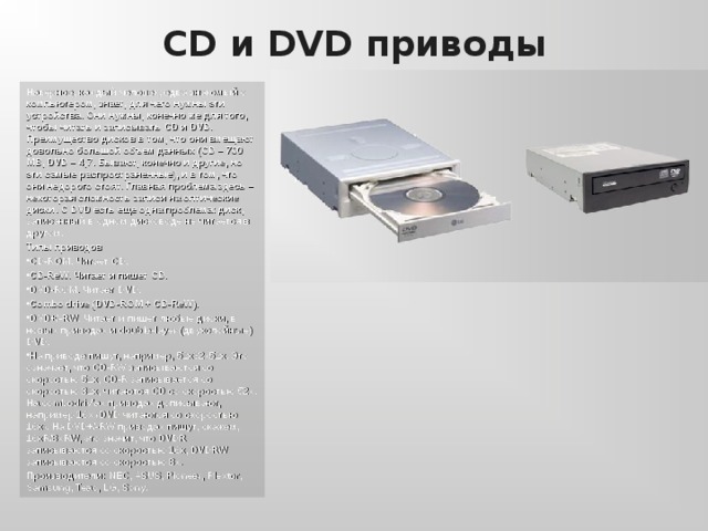 CD и DVD приводы Наверное, каждый человек, едва знакомый с компьютером, знает, для чего нужны эти устройства. Они нужны, конечно же для того, чтобы читать и записывать CD и DVD. Преимущество дисков в том, что они вмещают довольно большой объем данных ( CD – 700 MB, DVD – 4,7 . Бывают, конечно и другие, но эти самые распространенные), и в том, что они недорого стоят. Главная проблема здесь – некоторая сложность записи на оптические диски. С DVD есть еще одна проблема: диск, записанный в одном дисководе не читается в другом. Типы приводов CD-ROM. Читает CD. CD-ReW. Читает и пишет CD. DVD-ROM. Читает DVD. Combo drive (DVD-ROM + CD-ReW). DVD+/-RW. Читает и пишет любые диски, в новых приводах и double-layer ( двухслойные )  DVD. На приводе пишут, например, 52x32x52x. Это означает, что CD-RW записываются со скоростью 52 x, CD-R записывается со скоростью 32 x, читаются CD со скоростью 52 x. На combodriv’ ах  приводах дописывают, например 16 x (DVD читаются со скоростью 16 x). На DVD+/-RW приводах пишут, скажем, 16 xR/8xRW, это значит, что DVDR записываются со скоростью 16x, DVDRW записываются со скоростью 8x. Производители: NEC, ASUS, Pioneer, Plextor, Samsung, Teac, LG, Sony. 